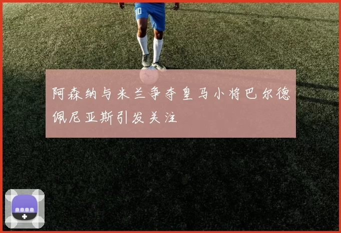 阿森纳与米兰争夺皇马小将巴尔德佩尼亚斯引发关注