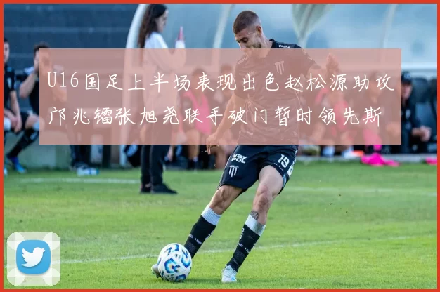 U16国足上半场表现出色赵松源助攻邝兆镭张旭尧联手破门暂时领先斯里兰卡