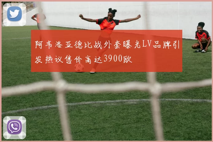 阿韦洛亚德比战外套曝光LV品牌引发热议售价高达3900欧