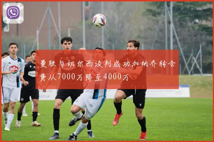 曼联与切尔西谈判成功加纳乔转会费从7000万降至4000万