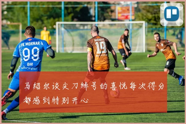 马绍尔谈尖刀绰号的喜悦每次得分都感到特别开心