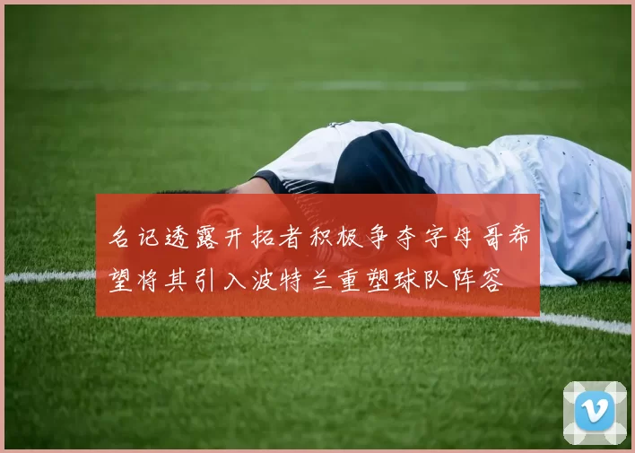 名记透露开拓者积极争夺字母哥希望将其引入波特兰重塑球队阵容