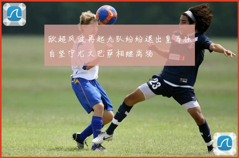 欧超风波再起九队纷纷退出皇马独自坚守尤文巴萨相继离场