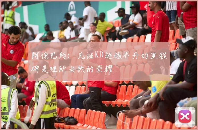 阿德巴约：见证KD超越乔丹的里程碑是理所当然的荣耀