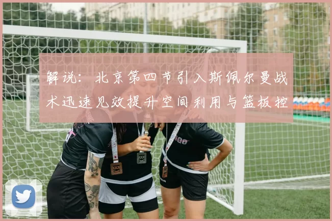解说：北京第四节引入斯佩尔曼战术迅速见效提升空间利用与篮板控制能力