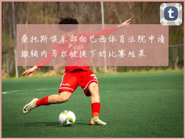 桑托斯俱乐部向巴西体育法院申请撤销内马尔被换下的比赛结果