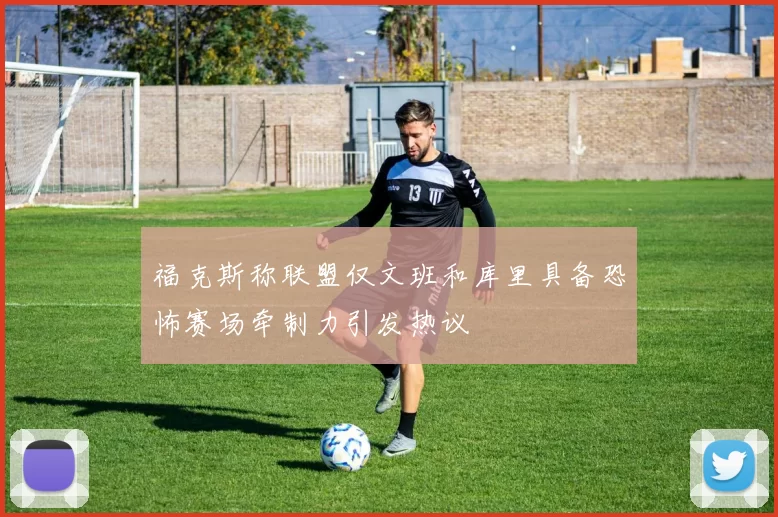 福克斯称联盟仅文班和库里具备恐怖赛场牵制力引发热议
