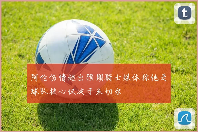 阿伦伤情超出预期骑士媒体称他是球队核心仅次于米切尔