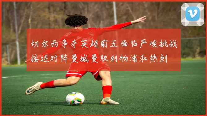 切尔西争夺英超前五面临严峻挑战接连对阵曼城曼联利物浦和热刺