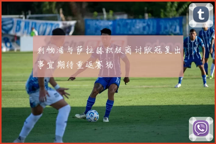 利物浦与萨拉赫积极商讨欧冠复出事宜期待重返赛场