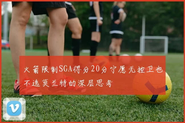 火箭限制SGA得分20分宁愿无控卫也不选莫兰特的深层思考