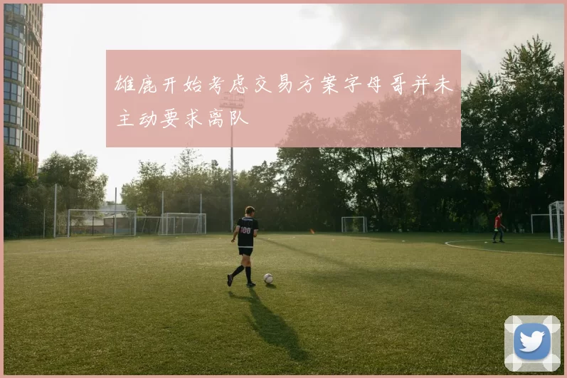 雄鹿开始考虑交易方案字母哥并未主动要求离队