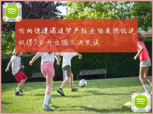 伦纳德遭遇追梦严防全场表现低迷仅得5分并出现三次失误