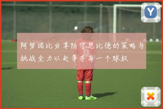 阿努诺比分享防守恩比德的策略与挑战全力以赴争夺每一个球权