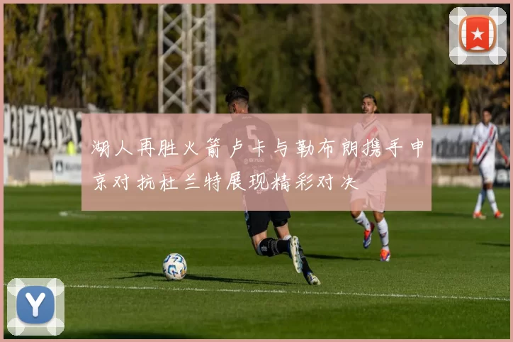 湖人再胜火箭卢卡与勒布朗携手申京对抗杜兰特展现精彩对决