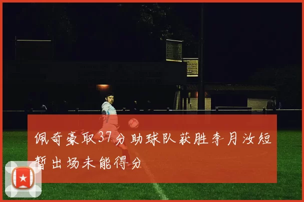 佩奇豪取37分助球队获胜李月汝短暂出场未能得分