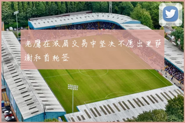 老鹰在浓眉交易中坚决不愿出里萨谢和首轮签