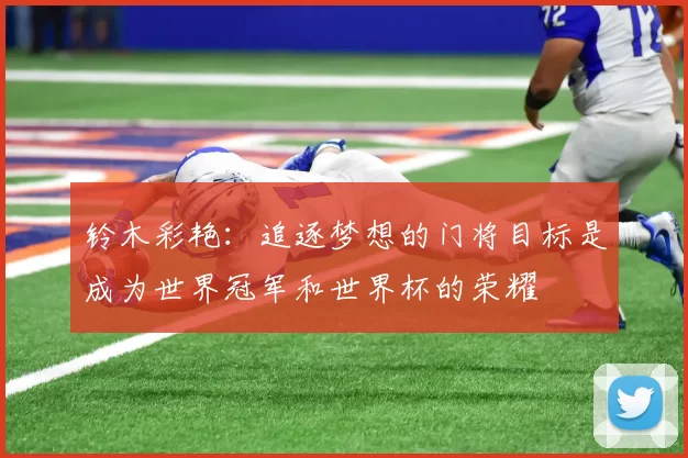 铃木彩艳：追逐梦想的门将目标是成为世界冠军和世界杯的荣耀